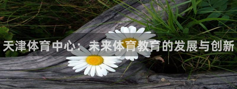 一竞技官网下载官方客服电话：天津体育中心：未来体育教